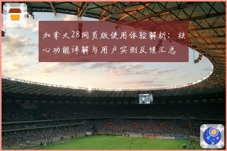 加拿大28网页版使用体验解析：核心功能详解与用户实测反馈汇总