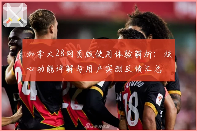 加拿大28网页版使用体验解析：核心功能详解与用户实测反馈汇总